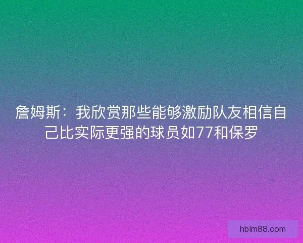 詹姆斯：我欣赏那些能够激励队友相信自己比实际更强的球员如77和保罗