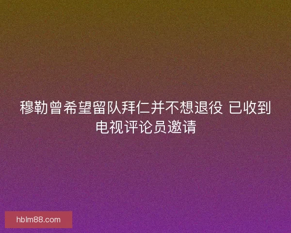 穆勒曾希望留队拜仁并不想退役 已收到电视评论员邀请