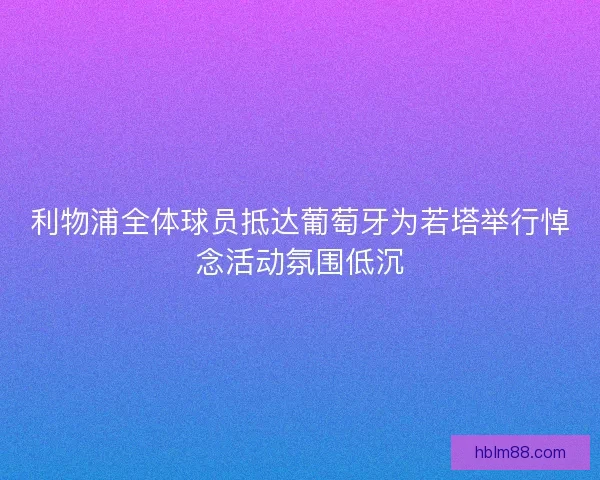 利物浦全体球员抵达葡萄牙为若塔举行悼念活动氛围低沉