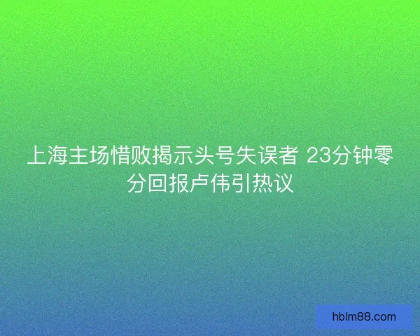 上海主场惜败揭示头号失误者 23分钟零分回报卢伟引热议