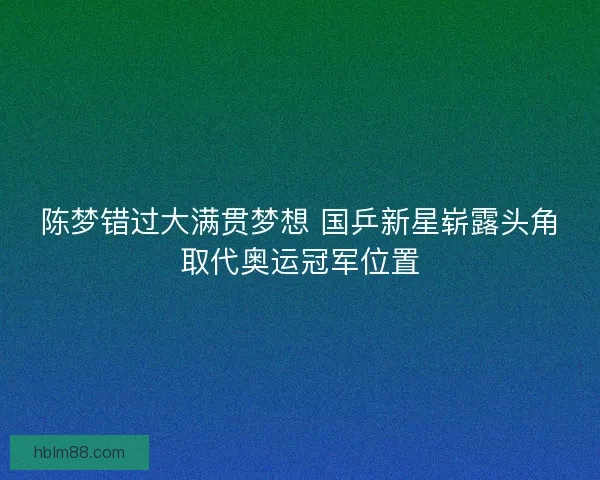 陈梦错过大满贯梦想 国乒新星崭露头角取代奥运冠军位置