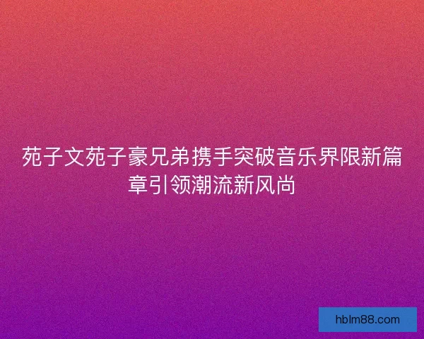 苑子文苑子豪兄弟携手突破音乐界限新篇章引领潮流新风尚