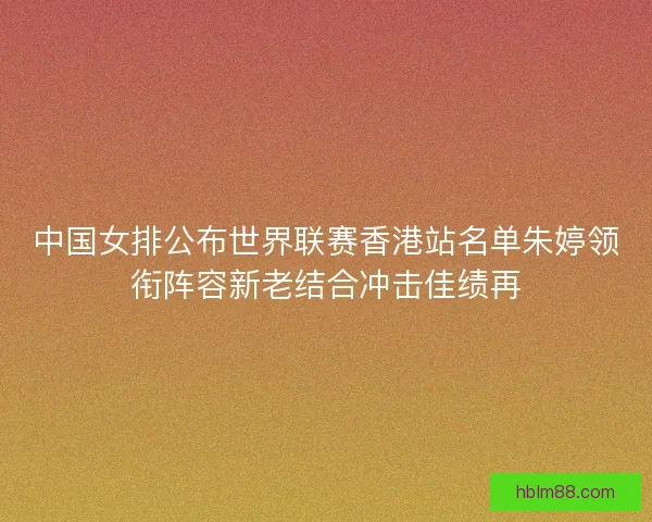中国女排公布世界联赛香港站名单朱婷领衔阵容新老结合冲击佳绩再