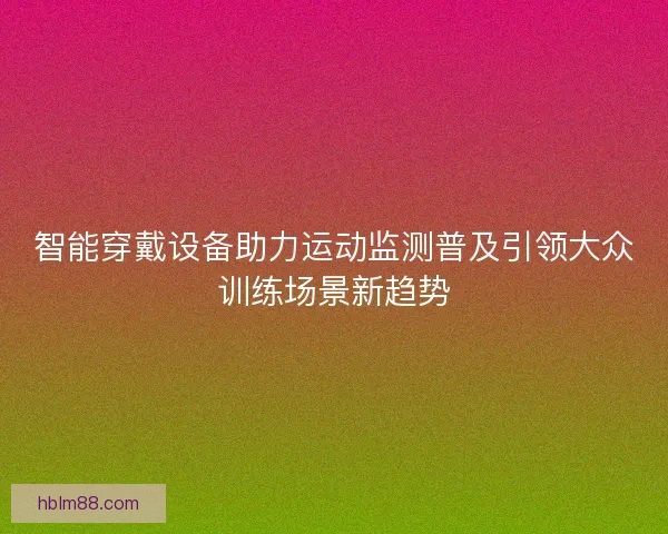 智能穿戴设备助力运动监测普及引领大众训练场景新趋势