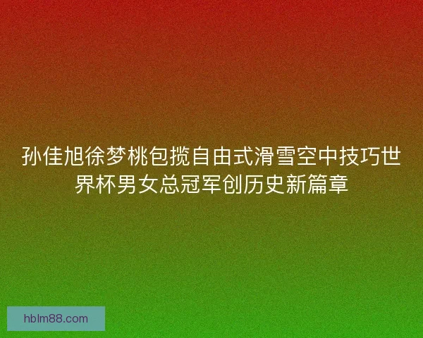 孙佳旭徐梦桃包揽自由式滑雪空中技巧世界杯男女总冠军创历史新篇章