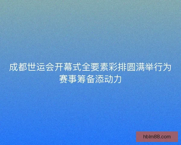 成都世运会开幕式全要素彩排圆满举行为赛事筹备添动力