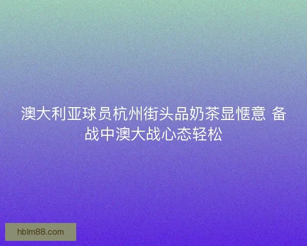 澳大利亚球员杭州街头品奶茶显惬意 备战中澳大战心态轻松