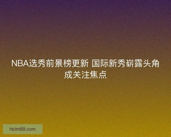 NBA选秀前景榜更新 国际新秀崭露头角成关注焦点