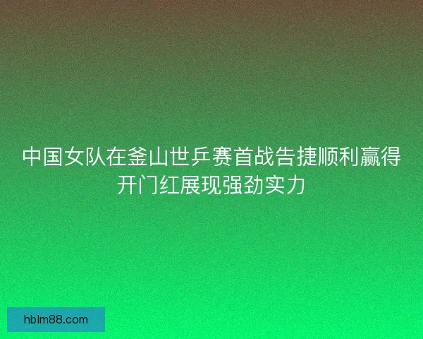 中国女队在釜山世乒赛首战告捷顺利赢得开门红展现强劲实力