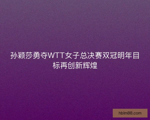 孙颖莎勇夺WTT女子总决赛双冠明年目标再创新辉煌