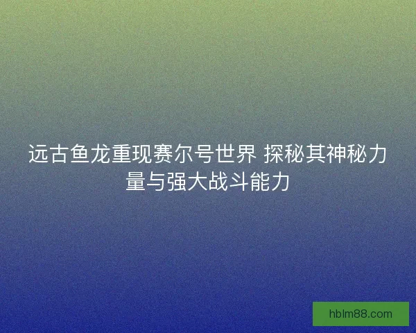 远古鱼龙重现赛尔号世界 探秘其神秘力量与强大战斗能力