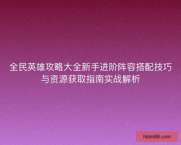 全民英雄攻略大全新手进阶阵容搭配技巧与资源获取指南实战解析