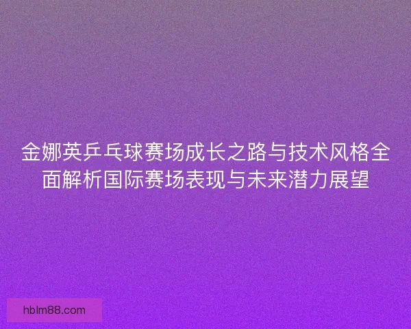 金娜英乒乓球赛场成长之路与技术风格全面解析国际赛场表现与未来潜力展望