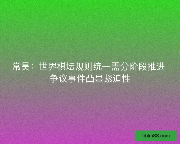 常昊：世界棋坛规则统一需分阶段推进 争议事件凸显紧迫性
