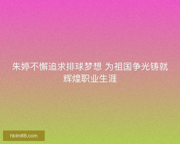 朱婷不懈追求排球梦想 为祖国争光铸就辉煌职业生涯
