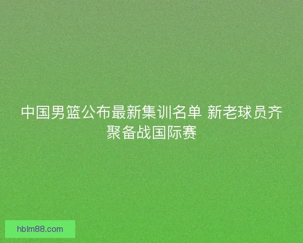 中国男篮公布最新集训名单 新老球员齐聚备战国际赛
