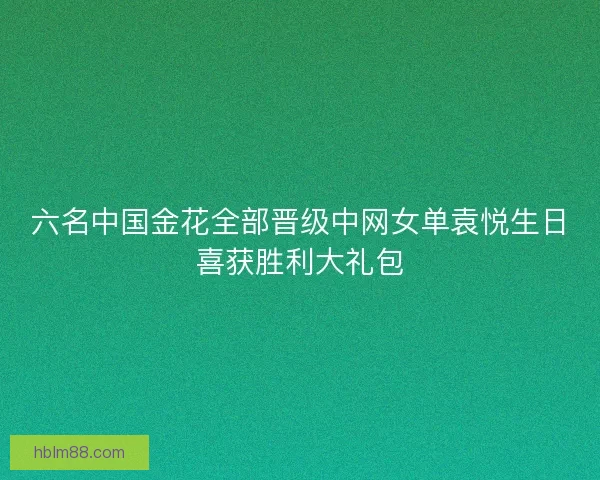 六名中国金花全部晋级中网女单袁悦生日喜获胜利大礼包