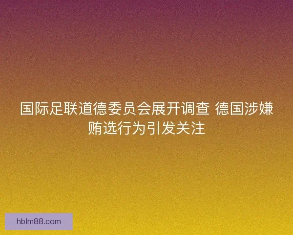 国际足联道德委员会展开调查 德国涉嫌贿选行为引发关注